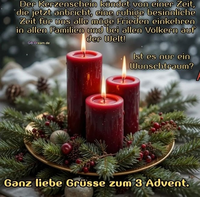 Der Kerzenschein kündet von einer Zeit, die jetzt anbricht-eine ruhige besinnliche<br />
Zeit für uns alle-möge Frieden einkehren in allen Familien und bei allen Völkern auf der Welt! Ist es nur ein Wunschtraum?<br />
Ganz liebe Grüsse zum 3 Advent.